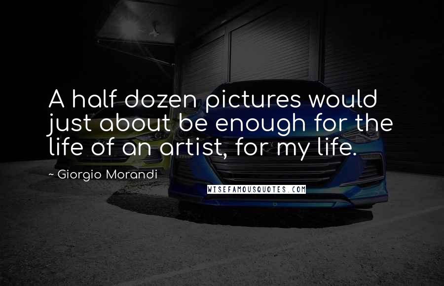 Giorgio Morandi Quotes: A half dozen pictures would just about be enough for the life of an artist, for my life.