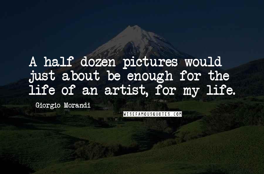 Giorgio Morandi Quotes: A half dozen pictures would just about be enough for the life of an artist, for my life.
