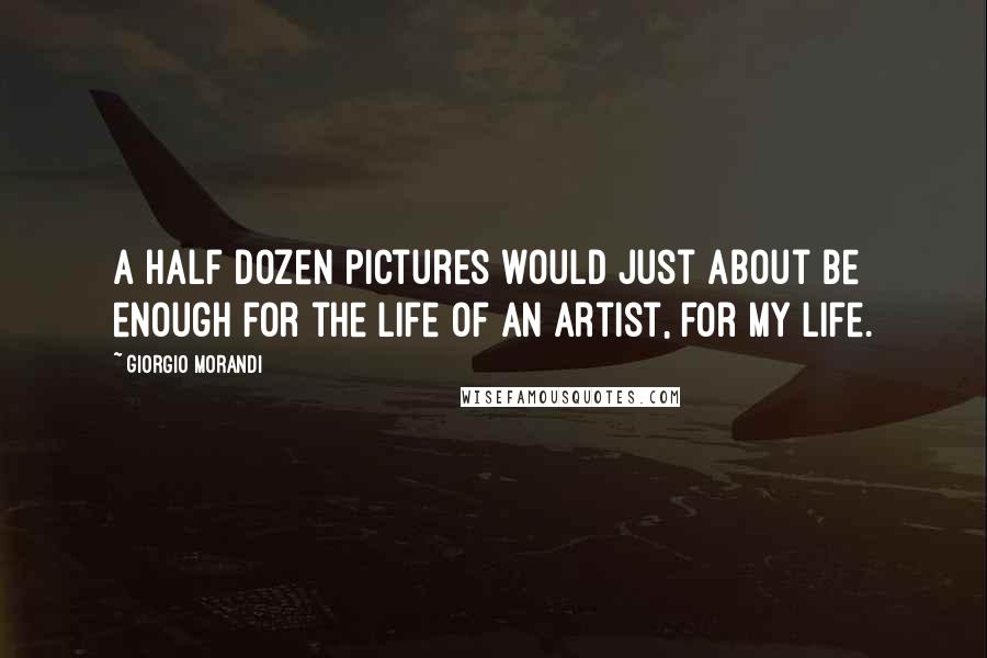 Giorgio Morandi Quotes: A half dozen pictures would just about be enough for the life of an artist, for my life.