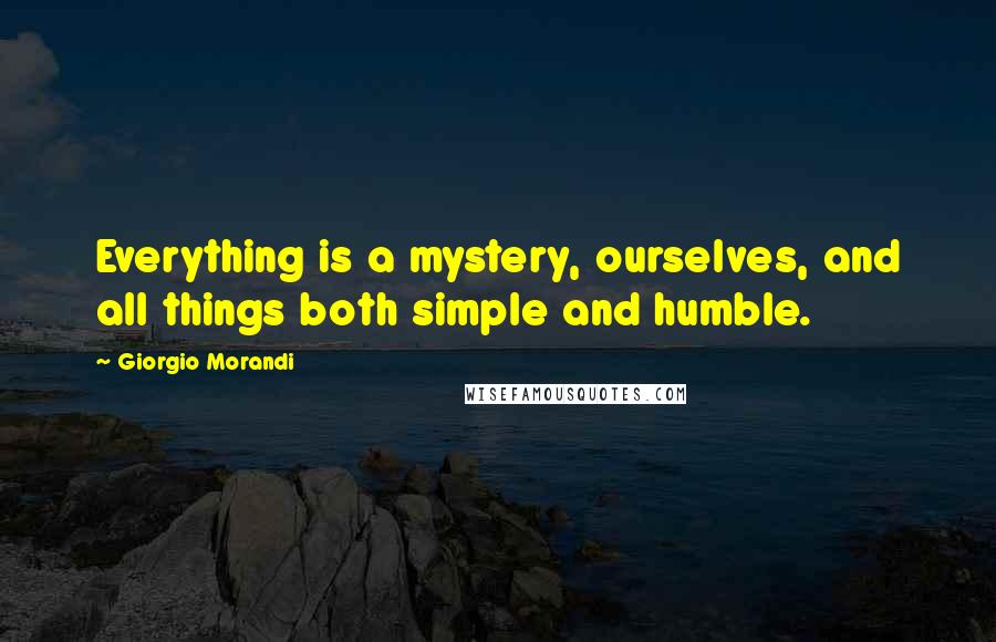 Giorgio Morandi Quotes: Everything is a mystery, ourselves, and all things both simple and humble.