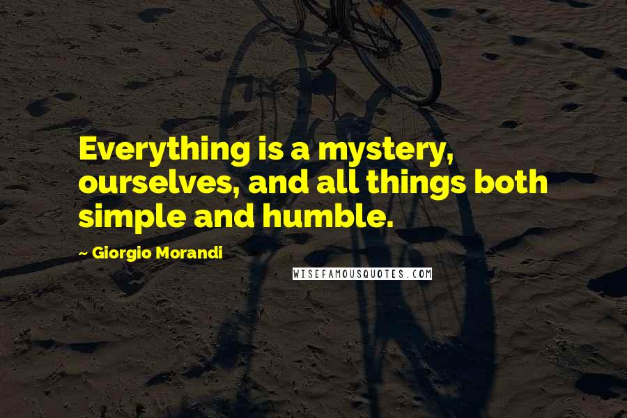 Giorgio Morandi Quotes: Everything is a mystery, ourselves, and all things both simple and humble.