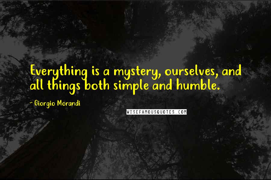 Giorgio Morandi Quotes: Everything is a mystery, ourselves, and all things both simple and humble.