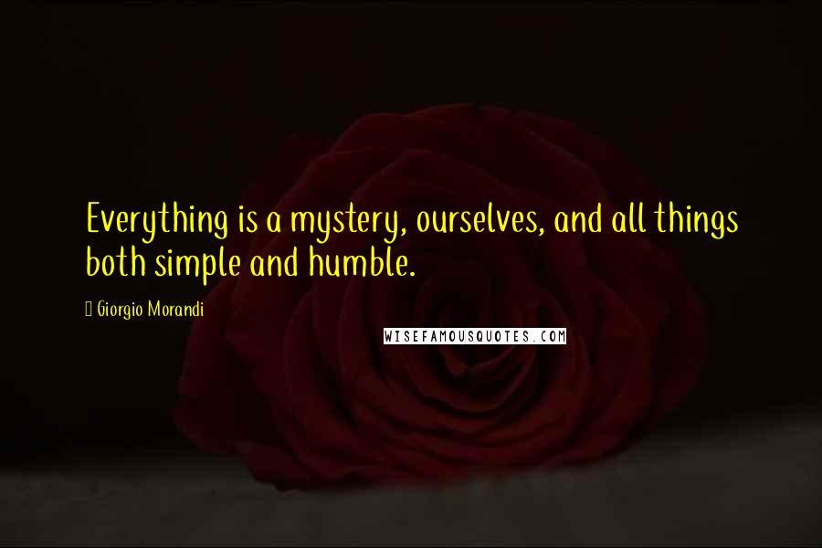 Giorgio Morandi Quotes: Everything is a mystery, ourselves, and all things both simple and humble.