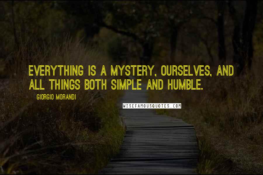 Giorgio Morandi Quotes: Everything is a mystery, ourselves, and all things both simple and humble.