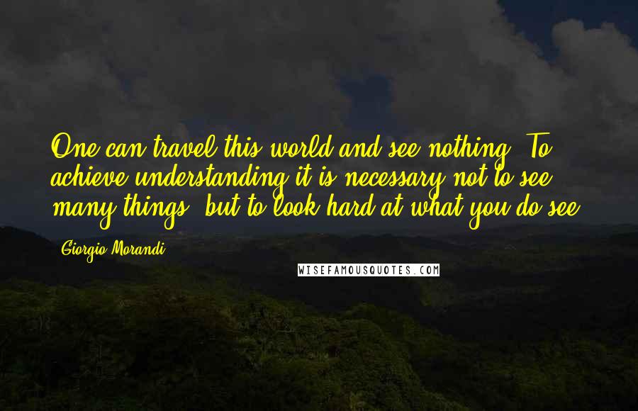 Giorgio Morandi Quotes: One can travel this world and see nothing. To achieve understanding it is necessary not to see many things, but to look hard at what you do see.