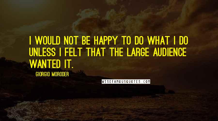 Giorgio Moroder Quotes: I would not be happy to do what I do unless I felt that the large audience wanted it.