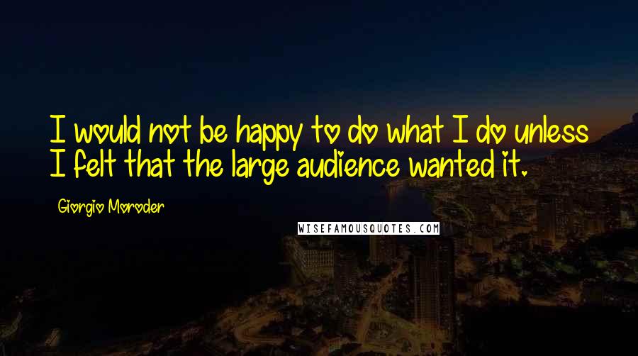 Giorgio Moroder Quotes: I would not be happy to do what I do unless I felt that the large audience wanted it.