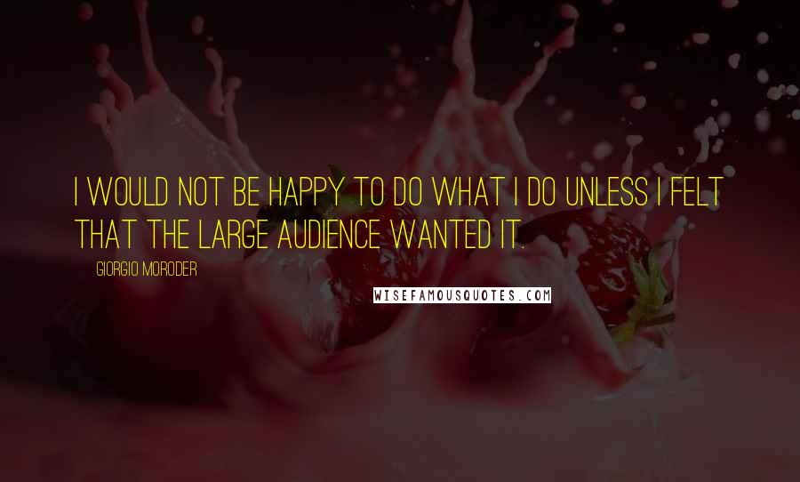 Giorgio Moroder Quotes: I would not be happy to do what I do unless I felt that the large audience wanted it.