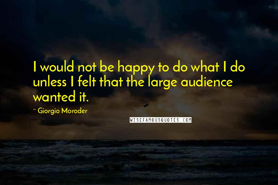 Giorgio Moroder Quotes: I would not be happy to do what I do unless I felt that the large audience wanted it.