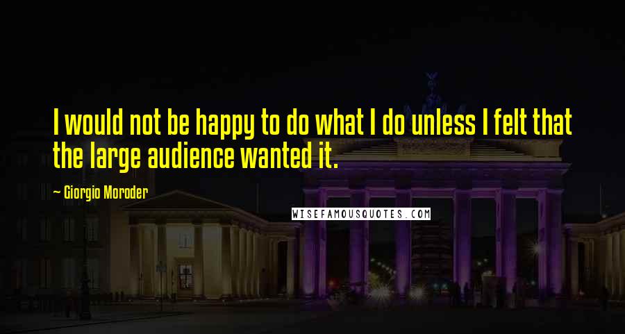 Giorgio Moroder Quotes: I would not be happy to do what I do unless I felt that the large audience wanted it.