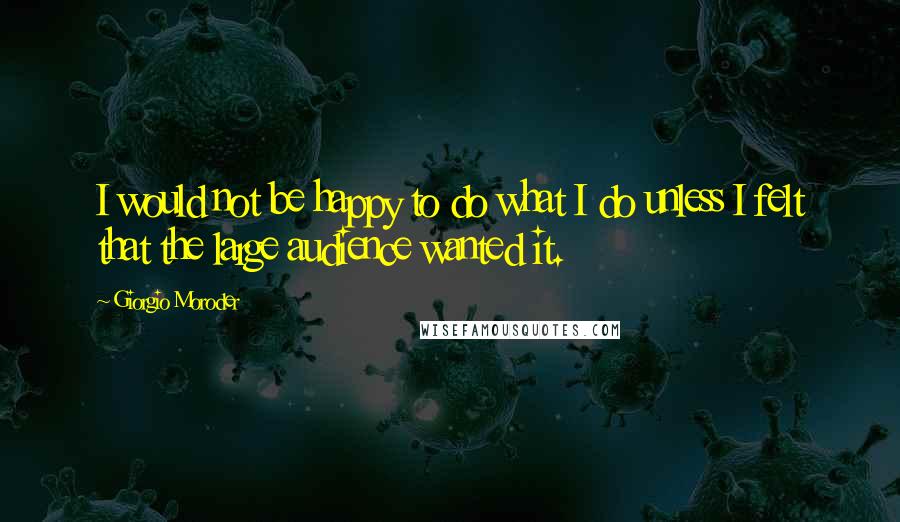 Giorgio Moroder Quotes: I would not be happy to do what I do unless I felt that the large audience wanted it.