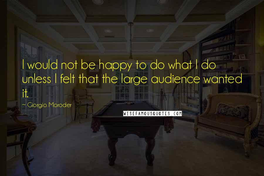 Giorgio Moroder Quotes: I would not be happy to do what I do unless I felt that the large audience wanted it.