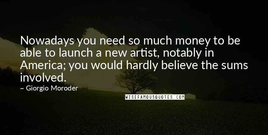 Giorgio Moroder Quotes: Nowadays you need so much money to be able to launch a new artist, notably in America; you would hardly believe the sums involved.