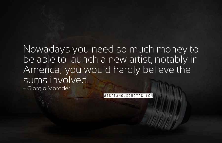 Giorgio Moroder Quotes: Nowadays you need so much money to be able to launch a new artist, notably in America; you would hardly believe the sums involved.