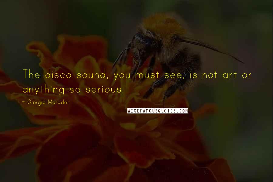 Giorgio Moroder Quotes: The disco sound, you must see, is not art or anything so serious.