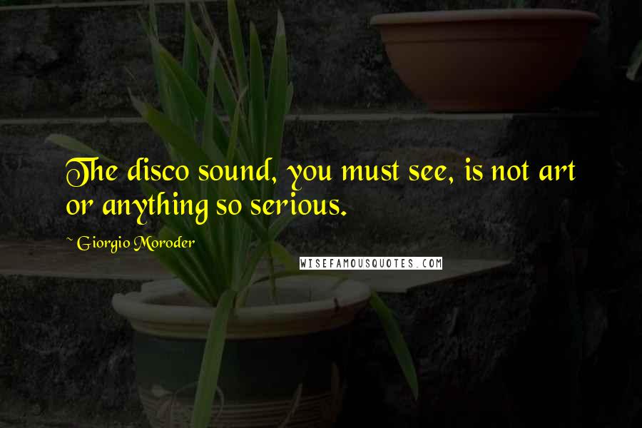 Giorgio Moroder Quotes: The disco sound, you must see, is not art or anything so serious.