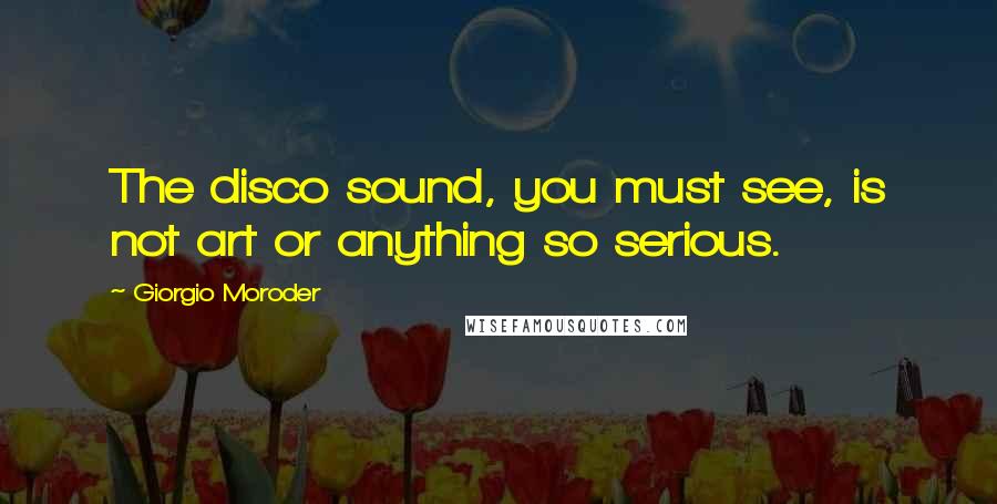 Giorgio Moroder Quotes: The disco sound, you must see, is not art or anything so serious.