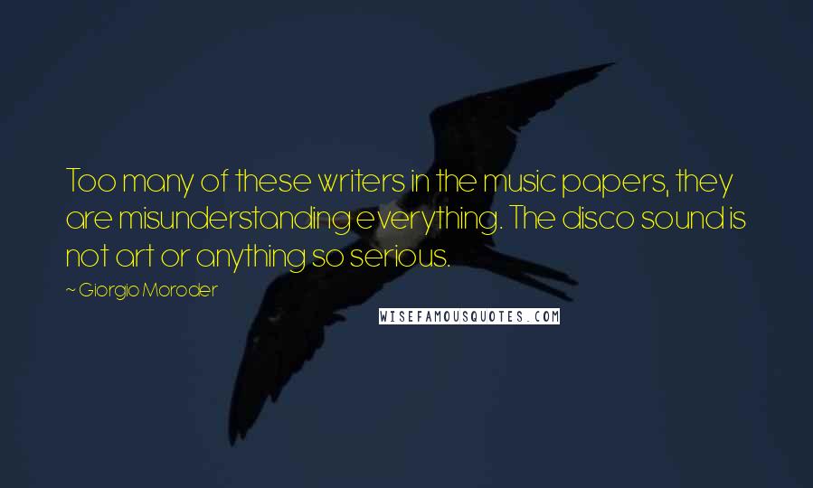 Giorgio Moroder Quotes: Too many of these writers in the music papers, they are misunderstanding everything. The disco sound is not art or anything so serious.