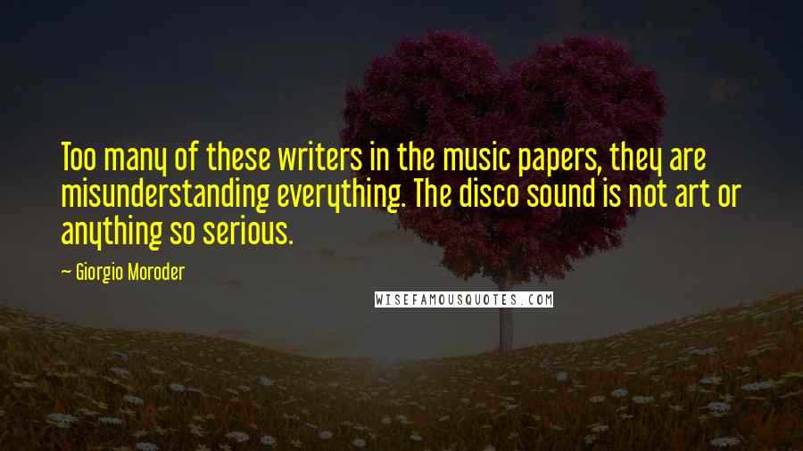 Giorgio Moroder Quotes: Too many of these writers in the music papers, they are misunderstanding everything. The disco sound is not art or anything so serious.