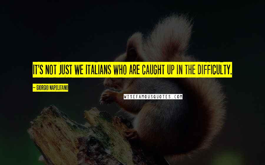 Giorgio Napolitano Quotes: It's not just we Italians who are caught up in the difficulty.