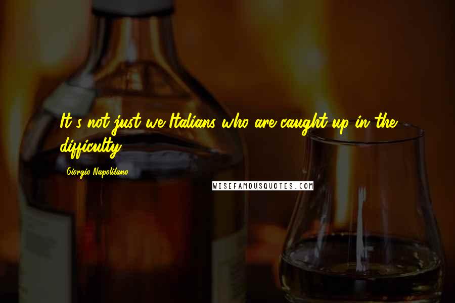 Giorgio Napolitano Quotes: It's not just we Italians who are caught up in the difficulty.