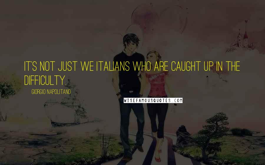 Giorgio Napolitano Quotes: It's not just we Italians who are caught up in the difficulty.
