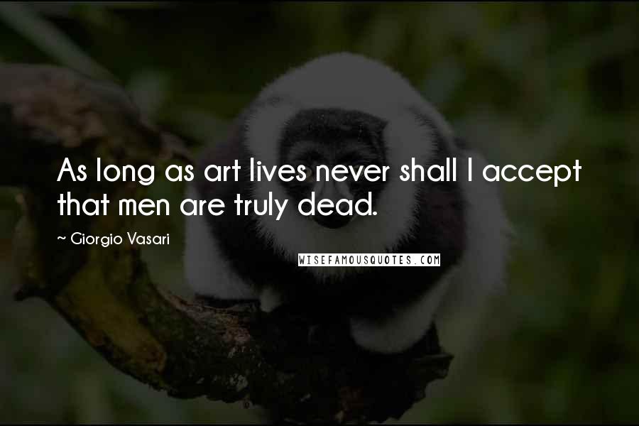 Giorgio Vasari Quotes: As long as art lives never shall I accept that men are truly dead.