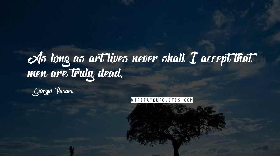 Giorgio Vasari Quotes: As long as art lives never shall I accept that men are truly dead.