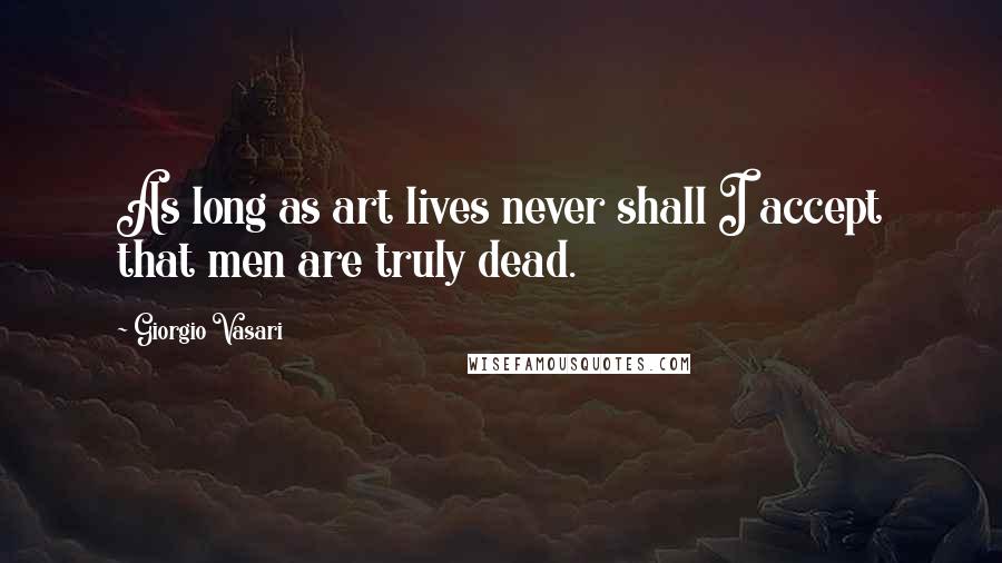 Giorgio Vasari Quotes: As long as art lives never shall I accept that men are truly dead.