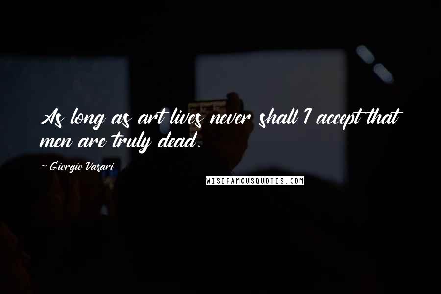 Giorgio Vasari Quotes: As long as art lives never shall I accept that men are truly dead.