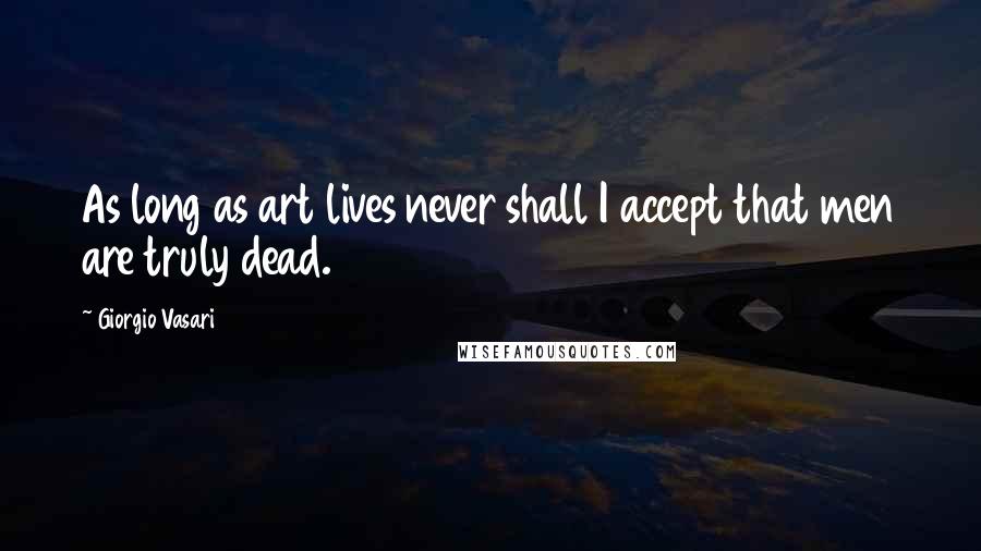 Giorgio Vasari Quotes: As long as art lives never shall I accept that men are truly dead.