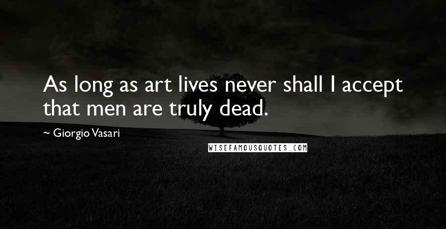 Giorgio Vasari Quotes: As long as art lives never shall I accept that men are truly dead.