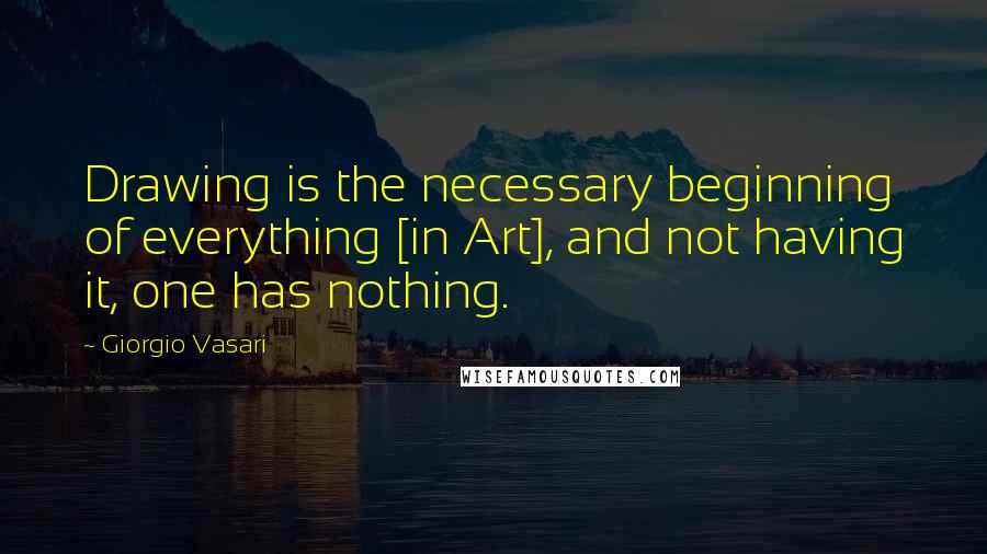 Giorgio Vasari Quotes: Drawing is the necessary beginning of everything [in Art], and not having it, one has nothing.