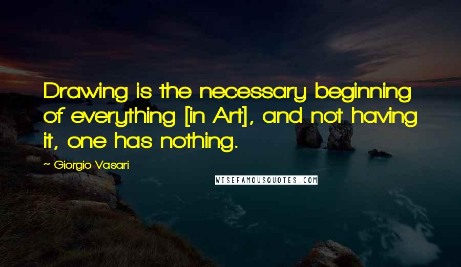 Giorgio Vasari Quotes: Drawing is the necessary beginning of everything [in Art], and not having it, one has nothing.