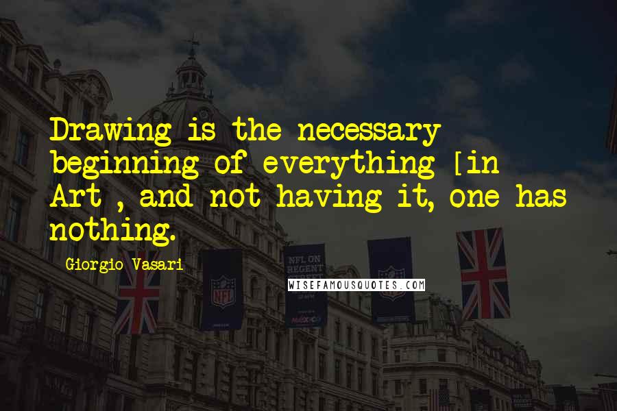 Giorgio Vasari Quotes: Drawing is the necessary beginning of everything [in Art], and not having it, one has nothing.