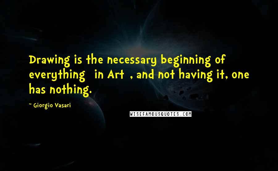 Giorgio Vasari Quotes: Drawing is the necessary beginning of everything [in Art], and not having it, one has nothing.