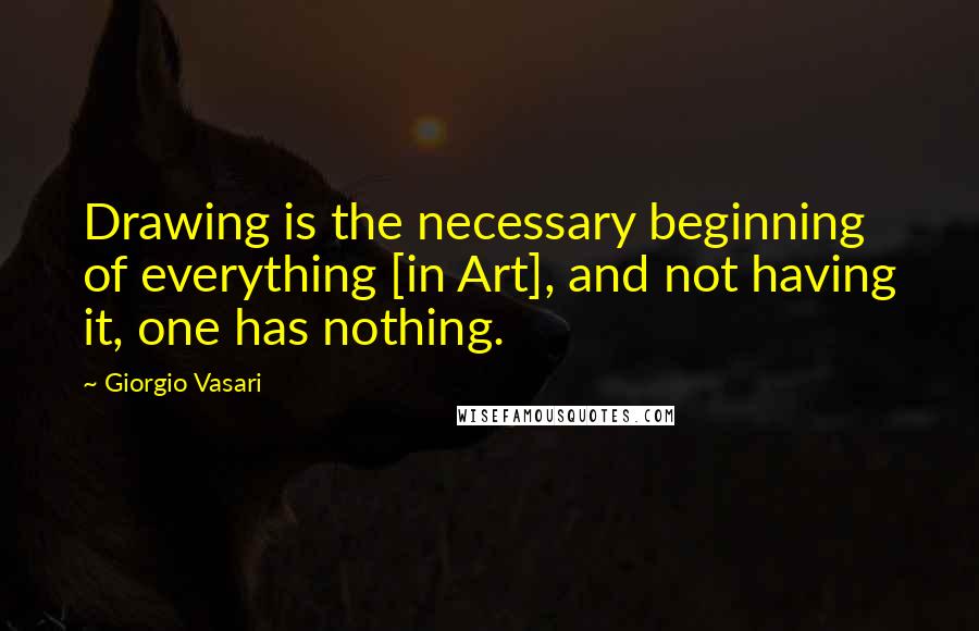 Giorgio Vasari Quotes: Drawing is the necessary beginning of everything [in Art], and not having it, one has nothing.