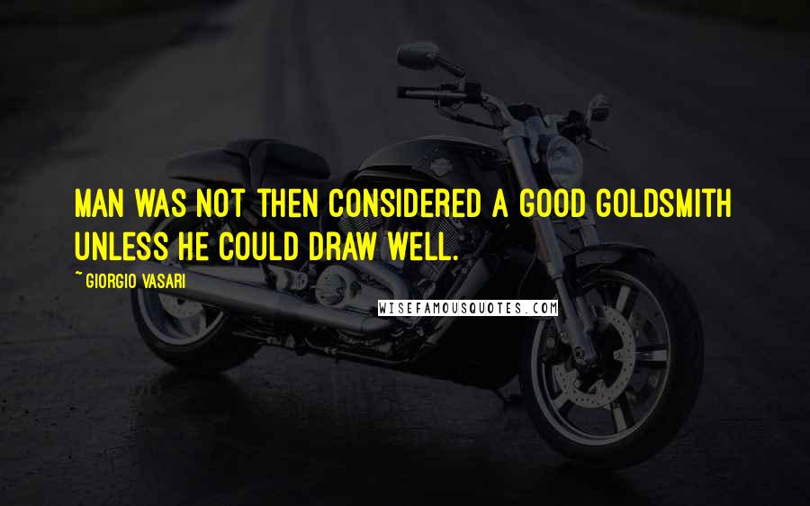 Giorgio Vasari Quotes: Man was not then considered a good goldsmith unless he could draw well.