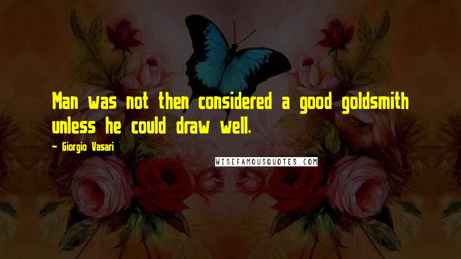 Giorgio Vasari Quotes: Man was not then considered a good goldsmith unless he could draw well.