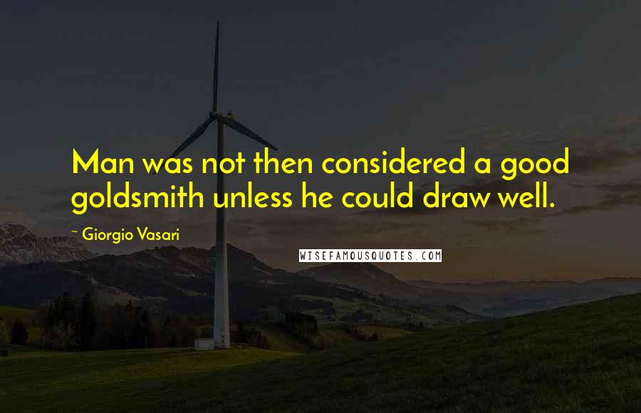 Giorgio Vasari Quotes: Man was not then considered a good goldsmith unless he could draw well.