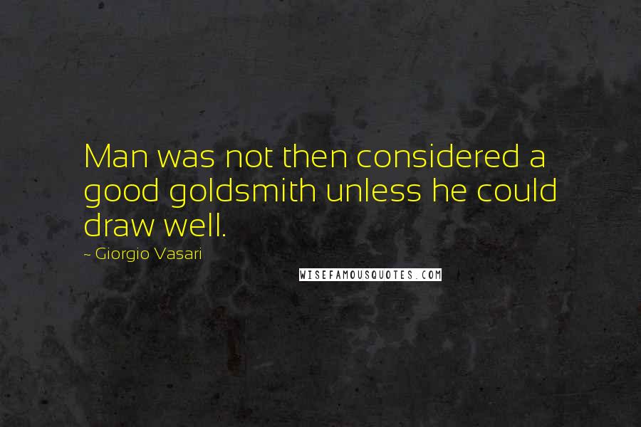 Giorgio Vasari Quotes: Man was not then considered a good goldsmith unless he could draw well.
