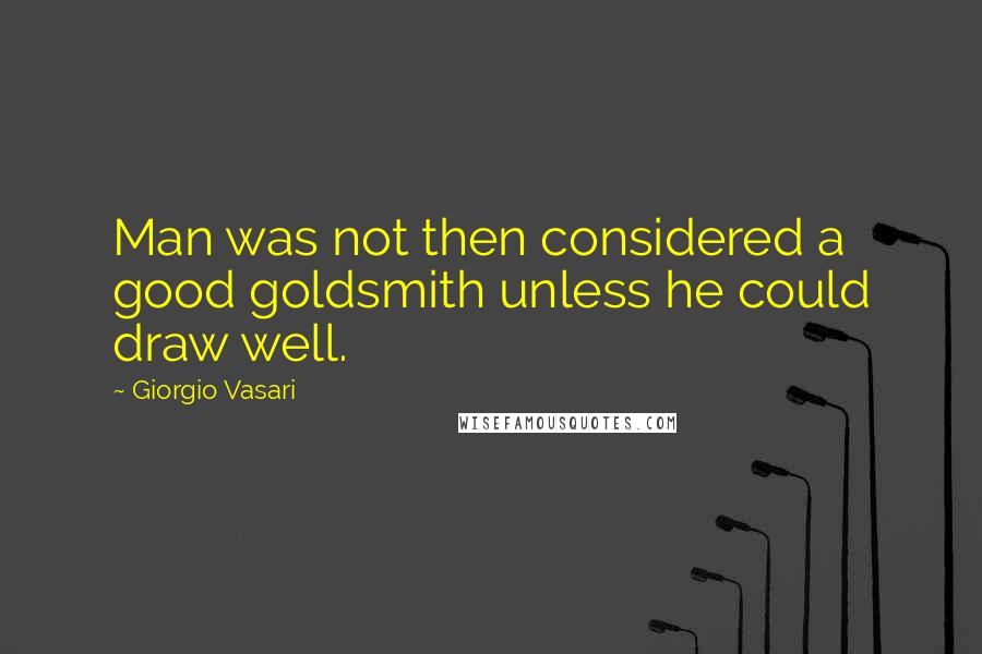 Giorgio Vasari Quotes: Man was not then considered a good goldsmith unless he could draw well.