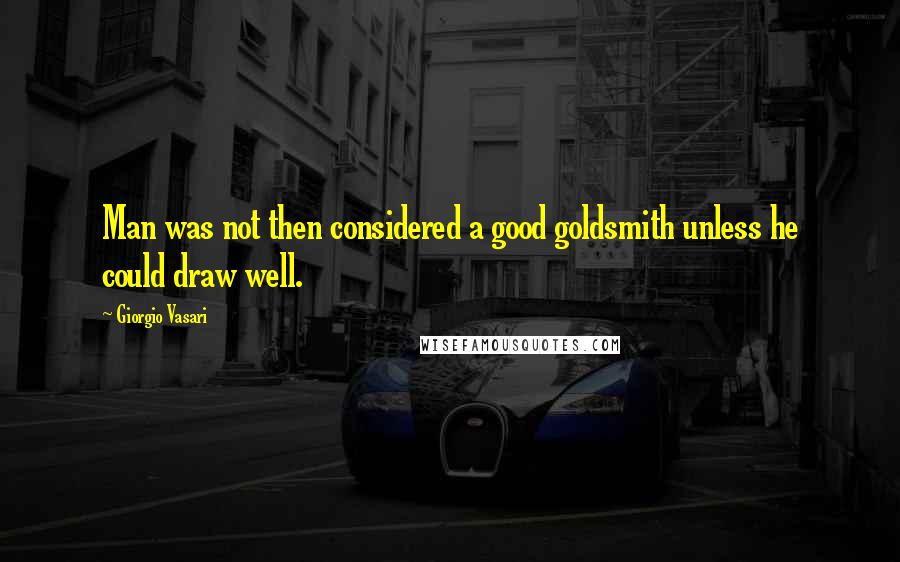 Giorgio Vasari Quotes: Man was not then considered a good goldsmith unless he could draw well.