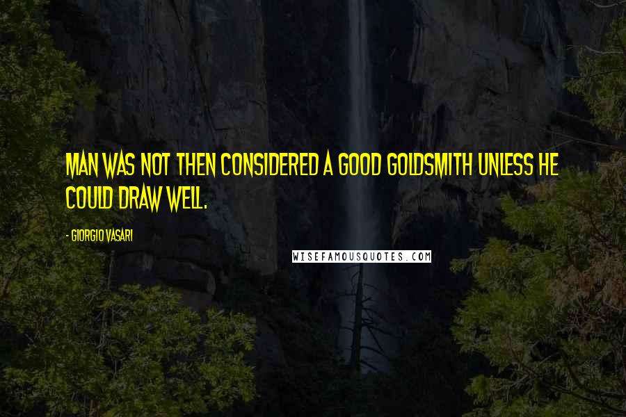 Giorgio Vasari Quotes: Man was not then considered a good goldsmith unless he could draw well.