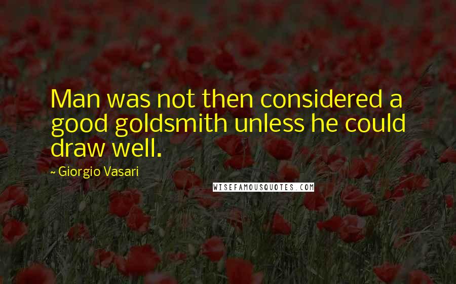 Giorgio Vasari Quotes: Man was not then considered a good goldsmith unless he could draw well.