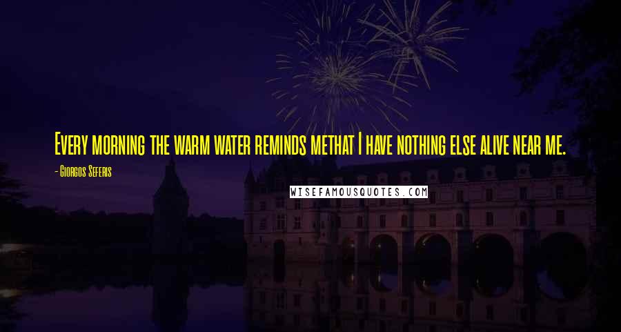 Giorgos Seferis Quotes: Every morning the warm water reminds methat I have nothing else alive near me.