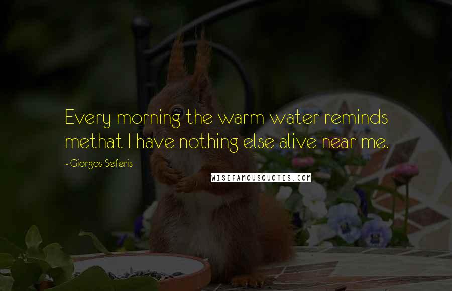 Giorgos Seferis Quotes: Every morning the warm water reminds methat I have nothing else alive near me.