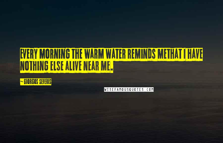 Giorgos Seferis Quotes: Every morning the warm water reminds methat I have nothing else alive near me.