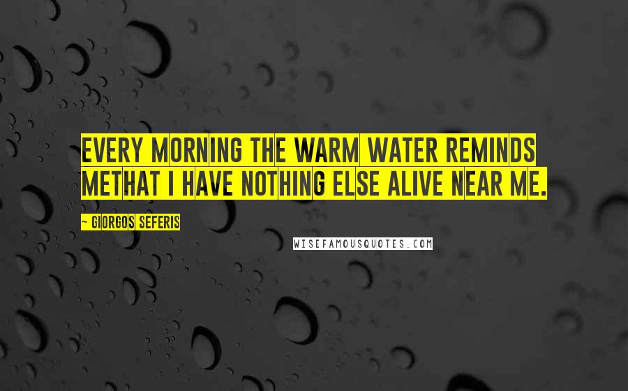 Giorgos Seferis Quotes: Every morning the warm water reminds methat I have nothing else alive near me.