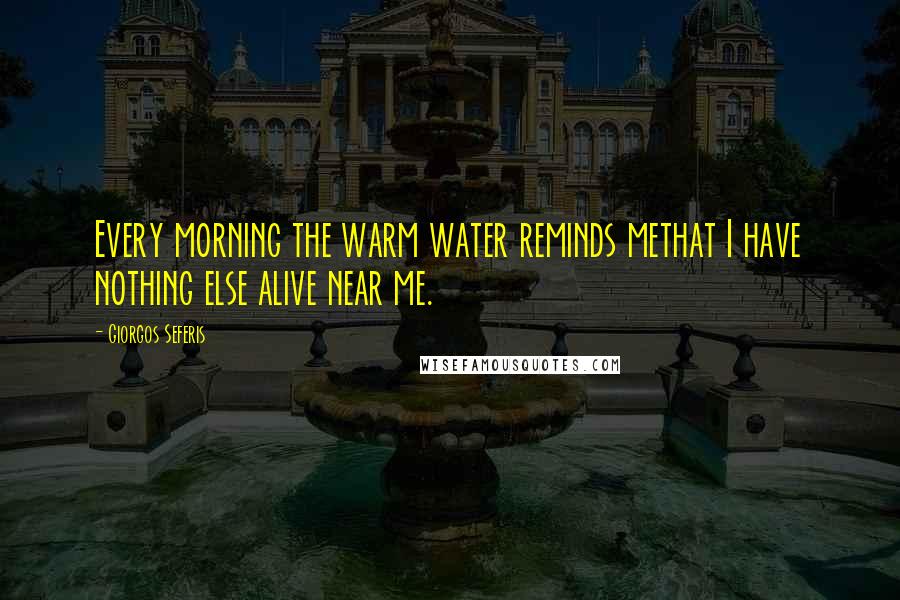 Giorgos Seferis Quotes: Every morning the warm water reminds methat I have nothing else alive near me.